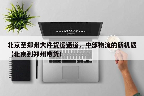 北京至郑州大件货运通道,中部物流的新机遇(北京到郑州带货)