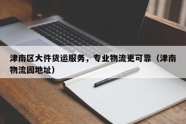 津南区大件货运服务,专业物流更可靠(津南物流园地址)