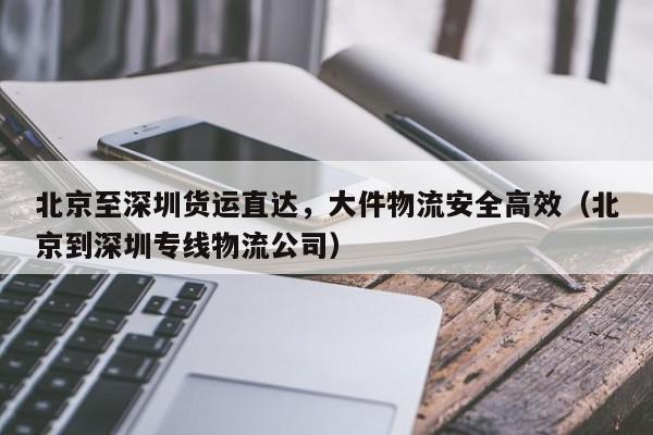 北京至深圳货运直达,大件物流安全高效(北京到深圳专线物流公司)