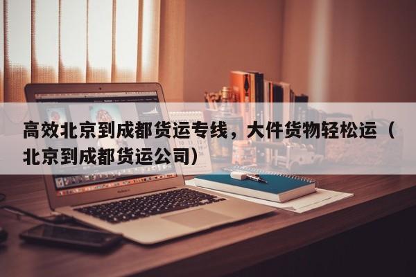 高效北京到成都货运专线,大件货物轻松运(北京到成都货运公司)
