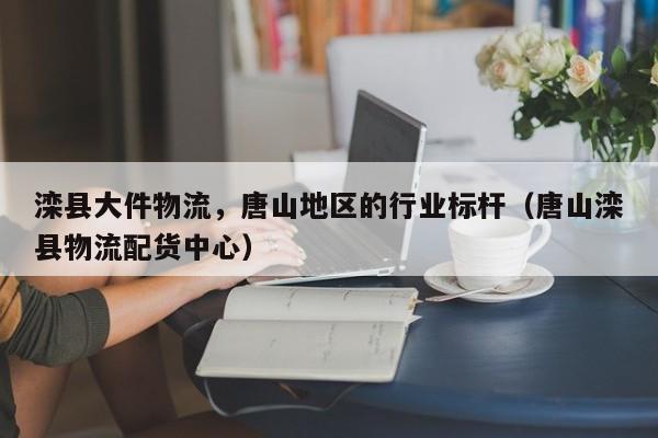 滦县大件物流,唐山地区的行业标杆(唐山滦县物流配货中心)