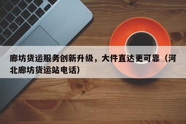 廊坊货运服务创新升级,大件直达更可靠(河北廊坊货运站电话)