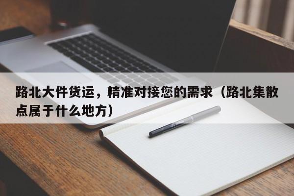 路北大件货运,精准对接您的需求(路北集散点属于什么地方)