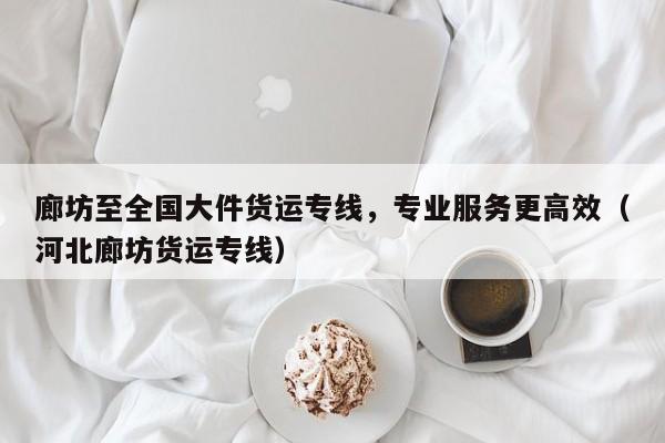 廊坊至全国大件货运专线,专业服务更高效(河北廊坊货运专线)