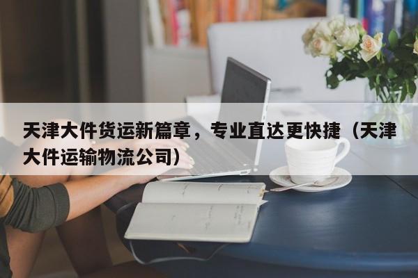 天津大件货运新篇章,专业直达更快捷(天津大件运输物流公司)