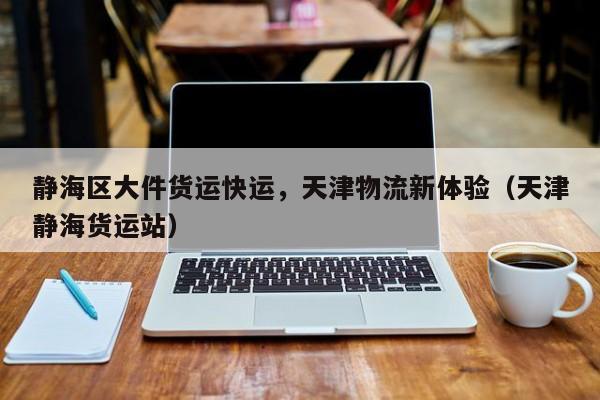 静海区大件货运快运,天津物流新体验(天津静海货运站)