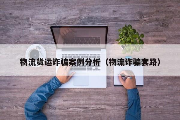 物流货运诈骗案例分析(物流诈骗套路)